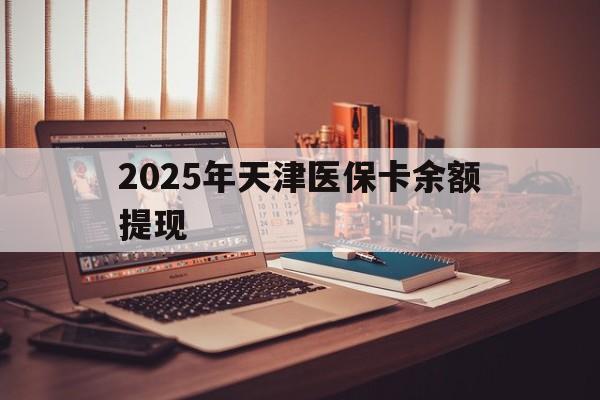 淮南最新2025年天津医保卡余额提现方法分析(最方便真实的淮南2025年天津医保卡余额提现多少方法)