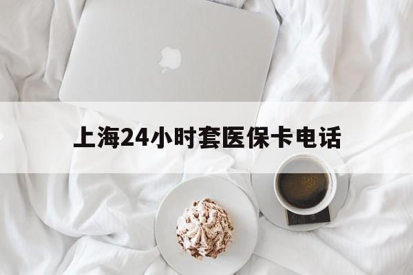淮南最新上海24小时套医保卡电话方法分析(最方便真实的淮南上海24小时套医保卡电话是多少方法)